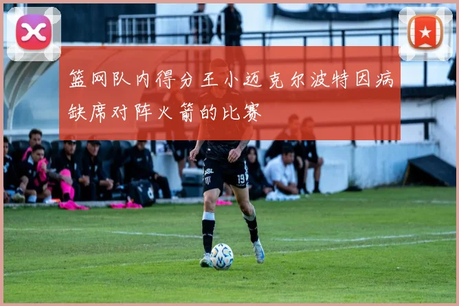 篮网队内得分王小迈克尔波特因病缺席对阵火箭的比赛