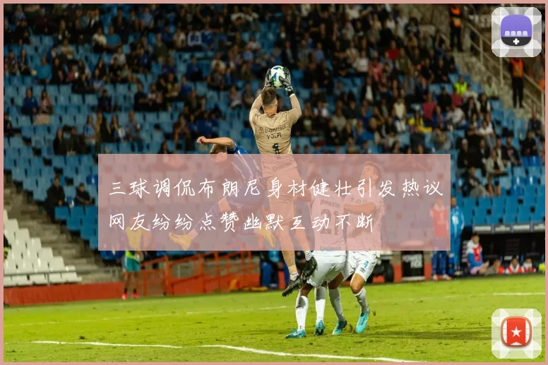 三球调侃布朗尼身材健壮引发热议网友纷纷点赞幽默互动不断