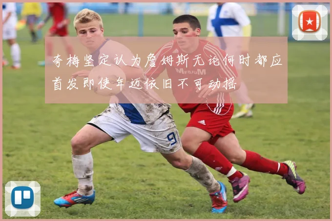 夸梅坚定认为詹姆斯无论何时都应首发即使年迈依旧不可动摇