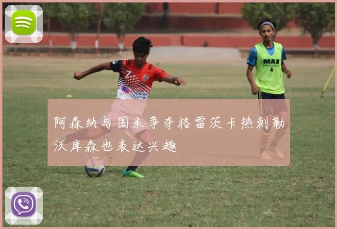 阿森纳与国米争夺格雷茨卡热刺勒沃库森也表达兴趣