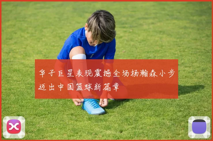 华子巨星表现震撼全场杨瀚森小步迈出中国篮球新篇章