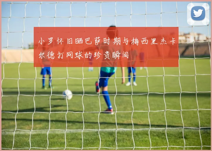 小罗怀旧晒巴萨时期与梅西里杰卡尔德打网球的珍贵瞬间