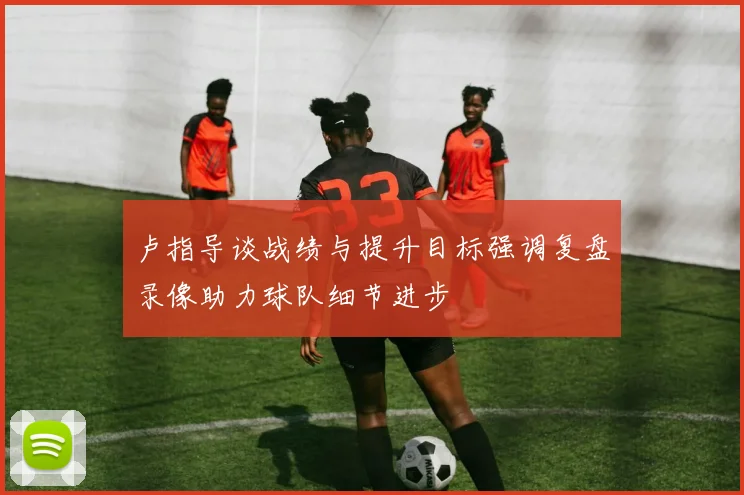 卢指导谈战绩与提升目标强调复盘录像助力球队细节进步