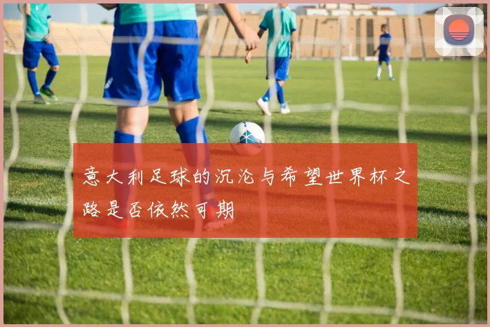 意大利足球的沉沦与希望世界杯之路是否依然可期