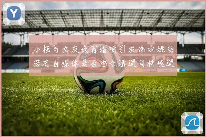 小杨与女友夜宵遭喷引发热议姚明若有自媒体是否也会遭遇同样境遇