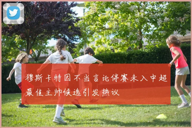 穆斯卡特因不当言论停赛未入中超最佳主帅候选引发热议