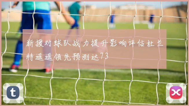 新援对球队战力提升影响评估杜兰特遥遥领先预测达73