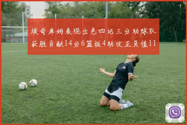 埃奇库姆表现出色四记三分助球队获胜贡献14分6篮板4助攻正负值11成为首发最高