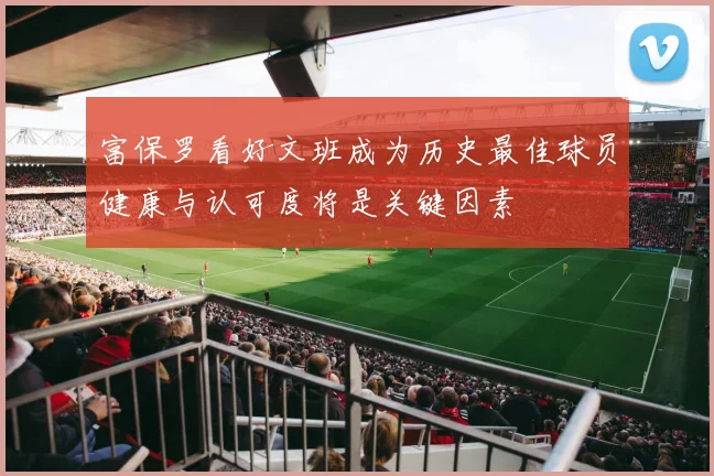 富保罗看好文班成为历史最佳球员健康与认可度将是关键因素