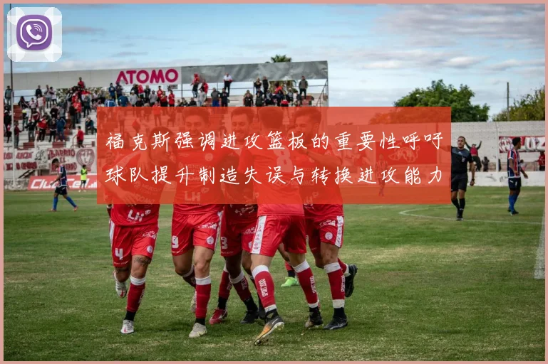 福克斯强调进攻篮板的重要性呼吁球队提升制造失误与转换进攻能力