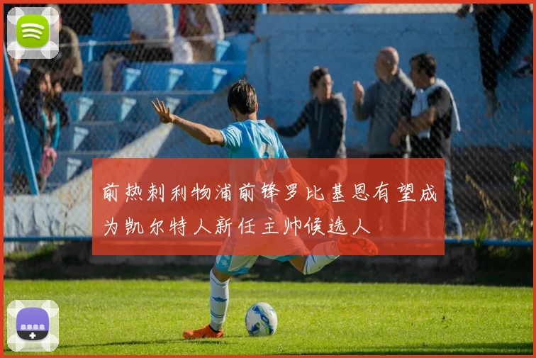 前热刺利物浦前锋罗比基恩有望成为凯尔特人新任主帅候选人