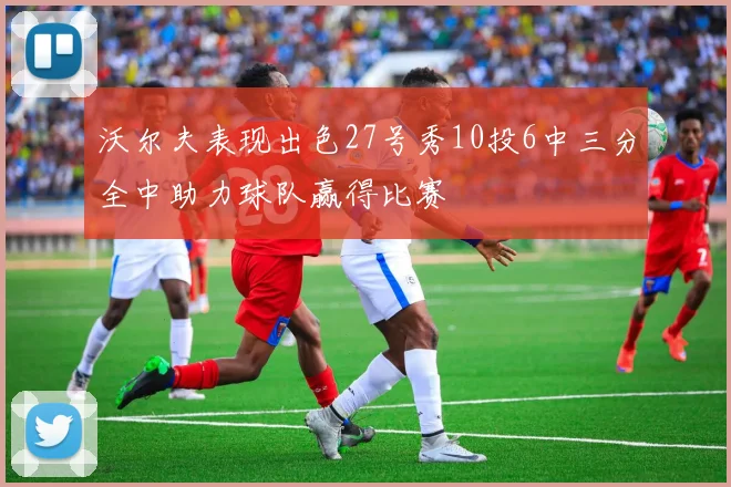 沃尔夫表现出色27号秀10投6中三分全中助力球队赢得比赛