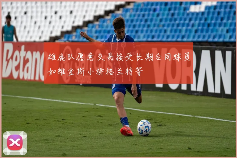 雄鹿队愿意交易接受长期合同球员如维金斯小桥格兰特等