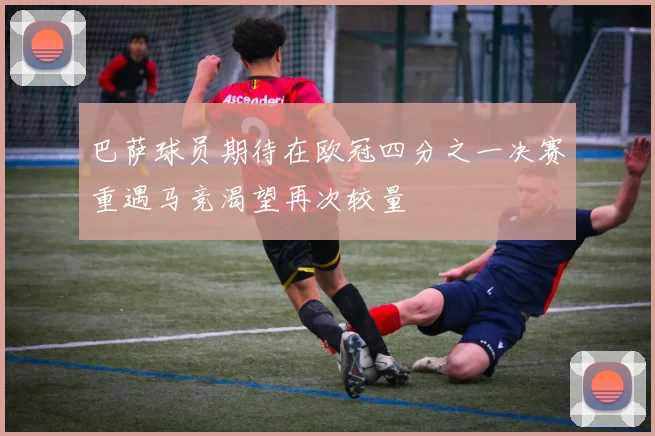 巴萨球员期待在欧冠四分之一决赛重遇马竞渴望再次较量