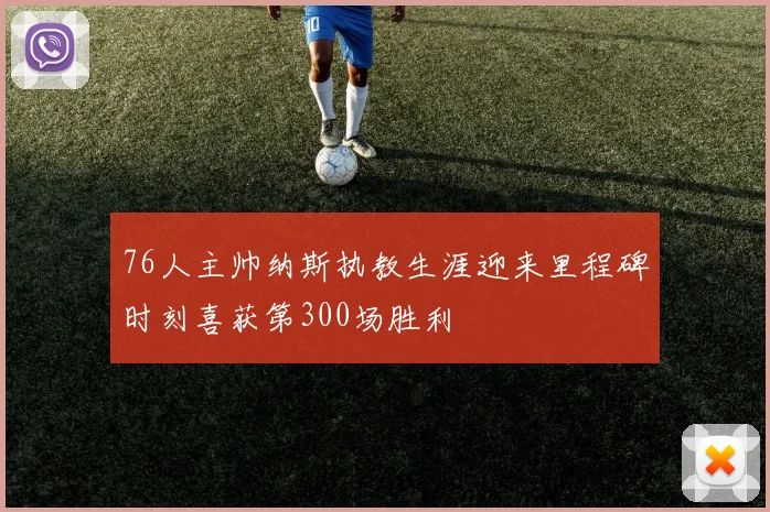 76人主帅纳斯执教生涯迎来里程碑时刻喜获第300场胜利
