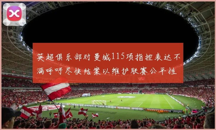 英超俱乐部对曼城115项指控表达不满呼吁尽快结案以维护联赛公平性