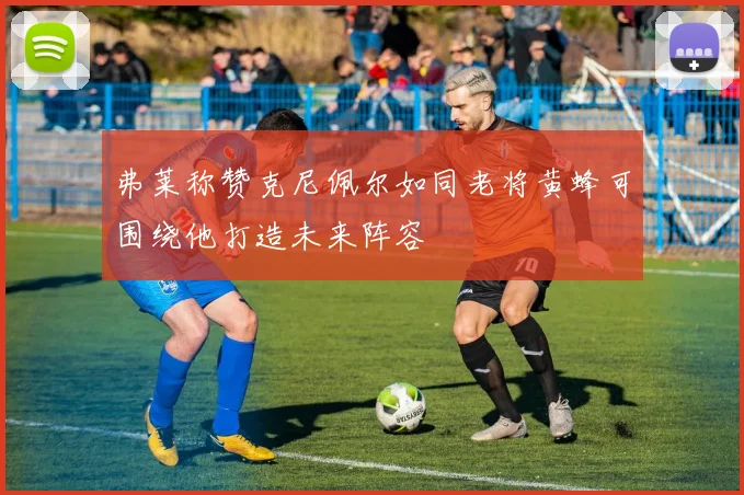 弗莱称赞克尼佩尔如同老将黄蜂可围绕他打造未来阵容