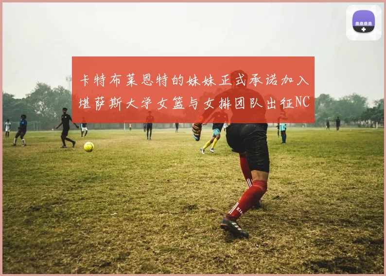 卡特布莱恩特的妹妹正式承诺加入堪萨斯大学女篮与女排团队出征NCAA