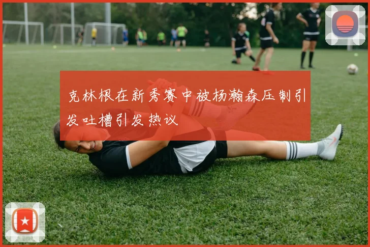克林根在新秀赛中被杨瀚森压制引发吐槽引发热议