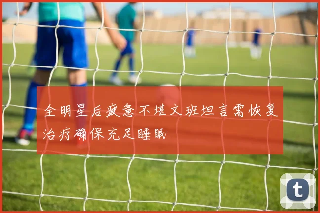 全明星后疲惫不堪文班坦言需恢复治疗确保充足睡眠